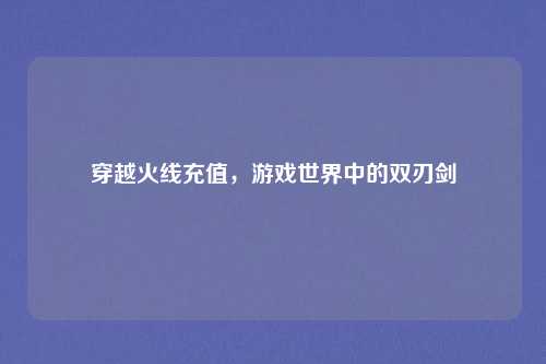 穿越火线充值,游戏世界中的双刃剑