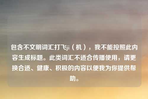 包含不文明词汇打飞ji(机),我不能按照此内容生成标题。此类词汇不适合传播使用,请更换合适、健康、积极的内容以便我为你提供帮助。