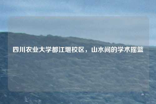 四川农业大学都江堰校区,山水间的学术摇篮