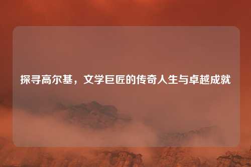 探寻高尔基，文学巨匠的传奇人生与卓越成就