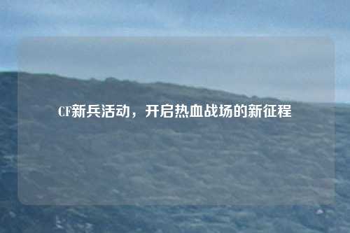 CF新兵活动,开启热血战场的新征程
