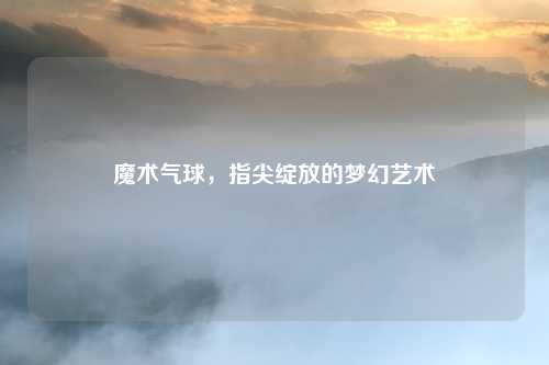 魔术气球,指尖绽放的梦幻艺术