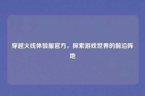 穿越火线体验服官方,探索游戏世界的前沿阵地