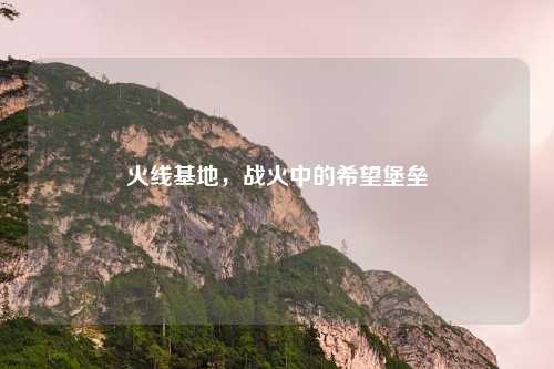 火线基地，战火中的希望堡垒
