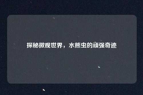探秘微观世界,水熊虫的顽强奇迹