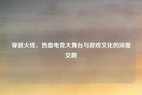 穿越火线,热血电竞大舞台与游戏文化的深度交融