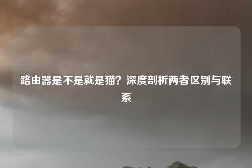 路由器是不是就是猫？深度剖析两者区别与联系