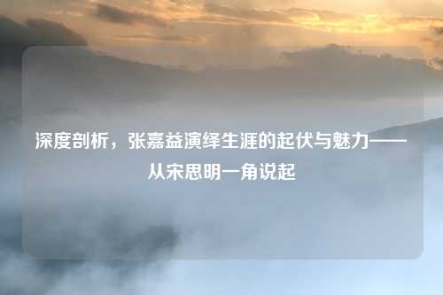深度剖析,张嘉益演绎生涯的起伏与魅力——从宋思明一角说起