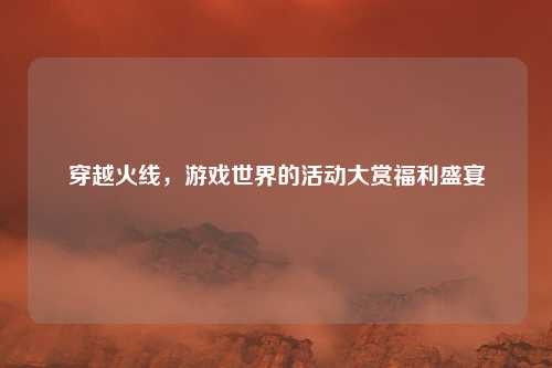 穿越火线,游戏世界的活动大赏福利盛宴