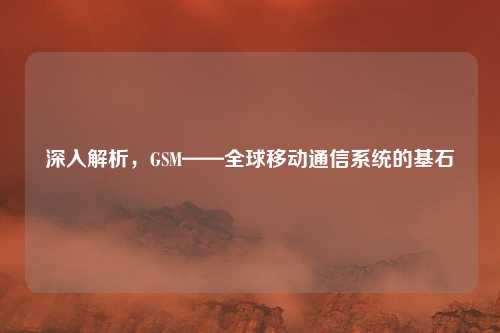 深入解析,GSM——全球移动通信系统的基石