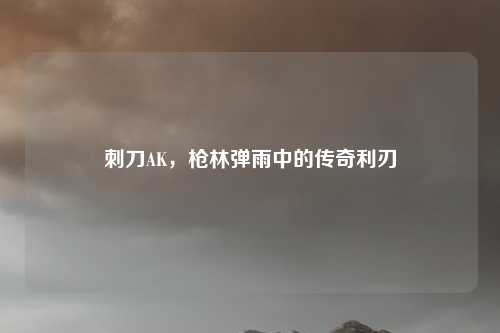 刺刀AK，枪林弹雨中的传奇利刃