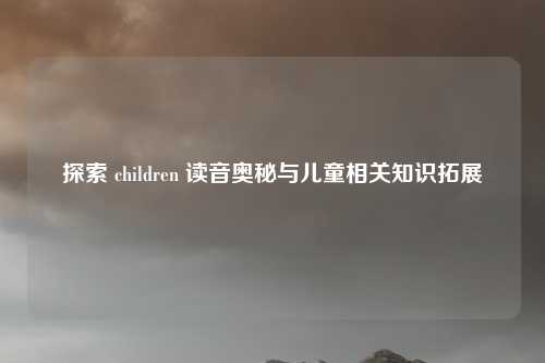 探索 children 读音奥秘与儿童相关知识拓展