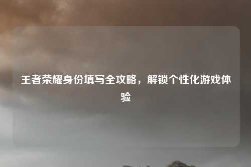 王者荣耀身份填写全攻略,解锁个性化游戏体验