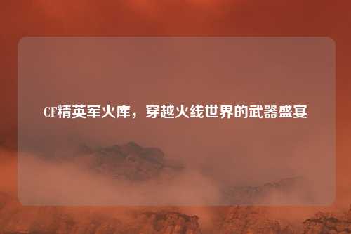 CF精英军火库，穿越火线世界的武器盛宴