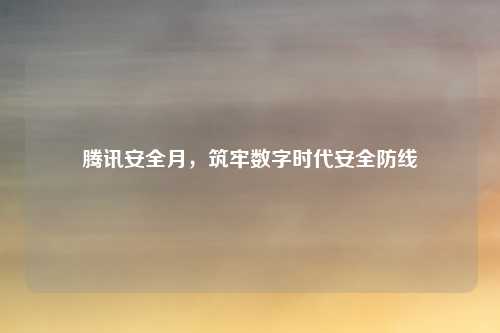 腾讯安全月,筑牢数字时代安全防线