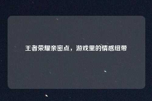 王者荣耀亲密点，游戏里的情感纽带