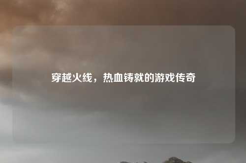 穿越火线，热血铸就的游戏传奇