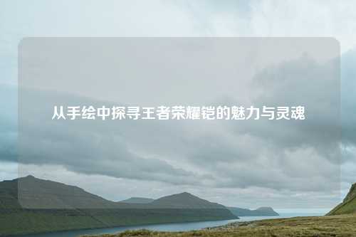 从手绘中探寻王者荣耀铠的魅力与灵魂
