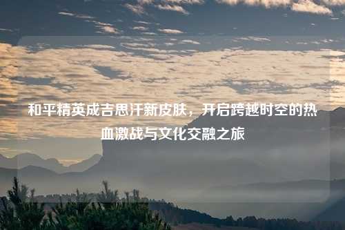 和平精英成吉思汗新皮肤,开启跨越时空的热血激战与文化交融之旅
