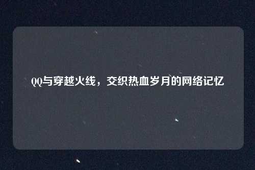 QQ与穿越火线，交织热血岁月的网络记忆