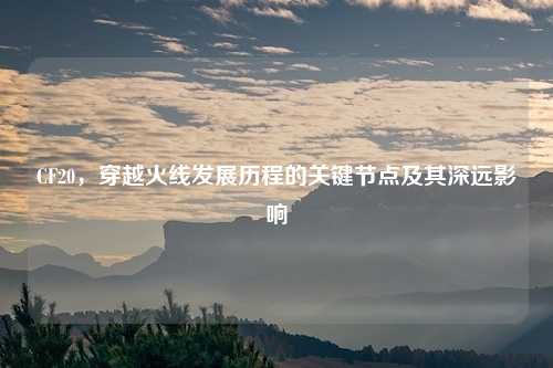 CF20，穿越火线发展历程的关键节点及其深远影响