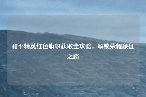 和平精英红色旗帜获取全攻略,解锁荣耀象征之路