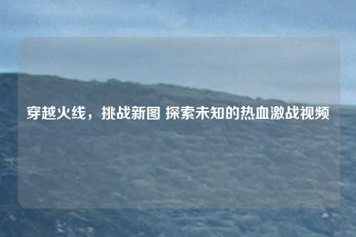穿越火线,挑战新图 探索未知的热血激战视频