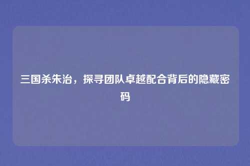 三国杀朱治,探寻团队卓越配合背后的隐藏密码
