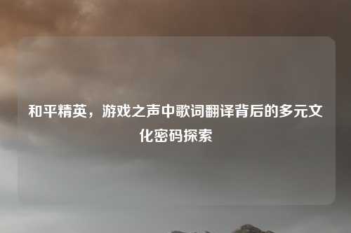 和平精英,游戏之声中歌词翻译背后的多元文化密码探索