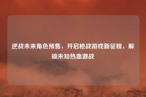 逆战未来角色预售,开启枪战游戏新征程,解锁未知热血激战