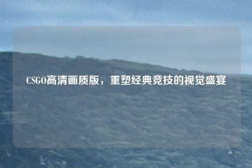 CSGO高清画质版，重塑经典竞技的视觉盛宴