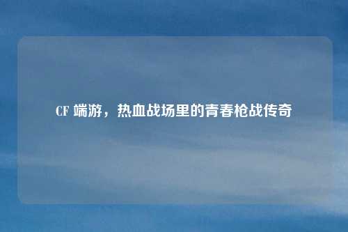 CF 端游,热血战场里的青春枪战传奇