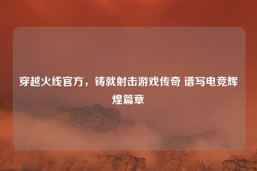 穿越火线官方，铸就射击游戏传奇 谱写电竞辉煌篇章
