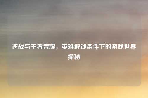 逆战与王者荣耀，英雄解锁条件下的游戏世界探秘