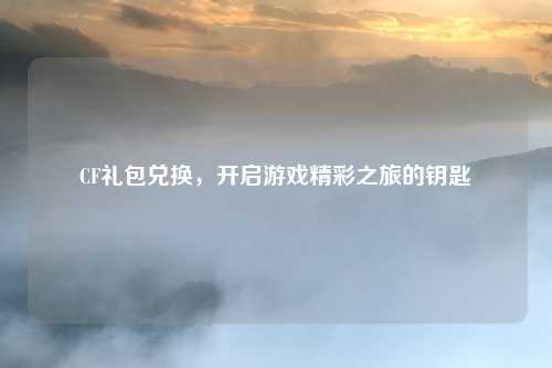 CF礼包兑换，开启游戏精彩之旅的钥匙