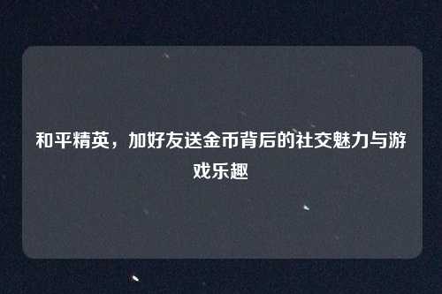 和平精英,加好友送金币背后的社交魅力与游戏乐趣