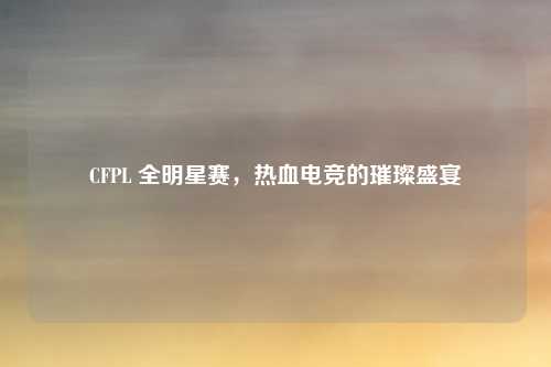 CFPL 全明星赛,热血电竞的璀璨盛宴