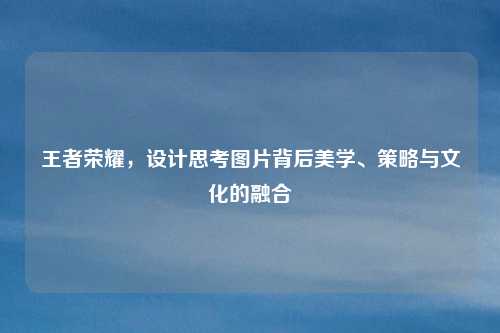 王者荣耀，设计思考图片背后美学、策略与文化的融合
