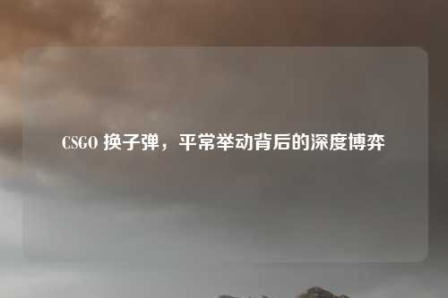 CSGO 换子弹,平常举动背后的深度博弈