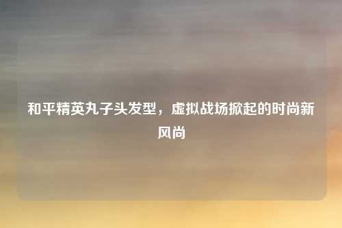 和平精英丸子头发型，虚拟战场掀起的时尚新风尚