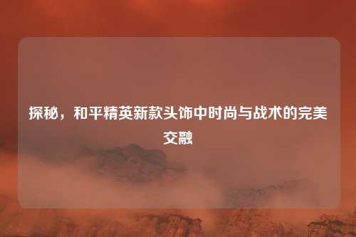 探秘，和平精英新款头饰中时尚与战术的完美交融
