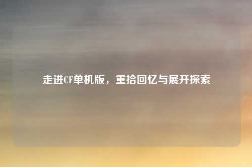 走进CF单机版，重拾回忆与展开探索
