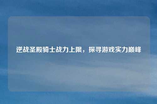 逆战圣殿骑士战力上限,探寻游戏实力巅峰