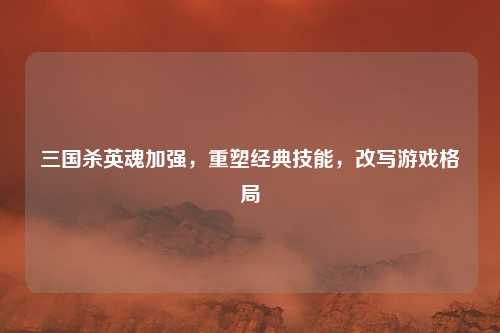三国杀英魂加强,重塑经典技能,改写游戏格局