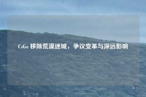 CsGo 移除荒漠迷城，争议变革与深远影响