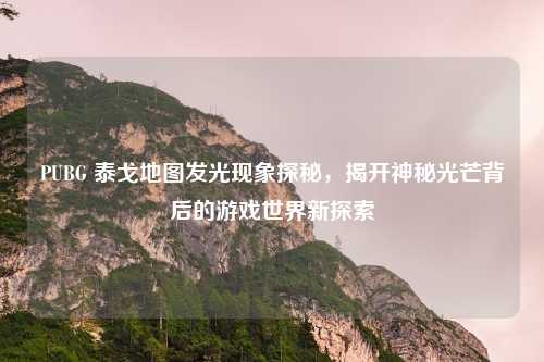 PUBG 泰戈地图发光现象探秘，揭开神秘光芒背后的游戏世界新探索