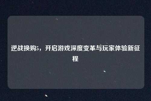 逆战换购5，开启游戏深度变革与玩家体验新征程