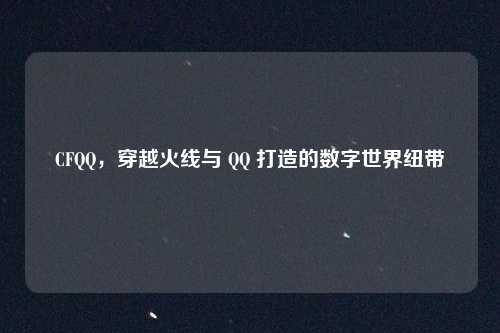 CFQQ，穿越火线与 QQ 打造的数字世界纽带