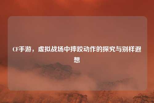 CF手游,虚拟战场中摔跤动作的探究与别样遐想