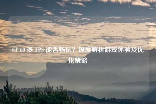 CF 60 多 FPS 能否畅玩？深度解析游戏体验及优化策略